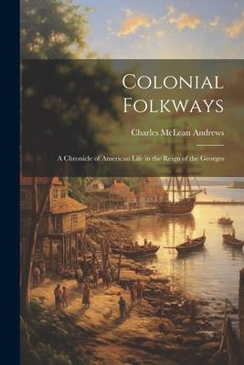 Colonial Folkways: A Chronicle of American Life in the Reign of the Georges