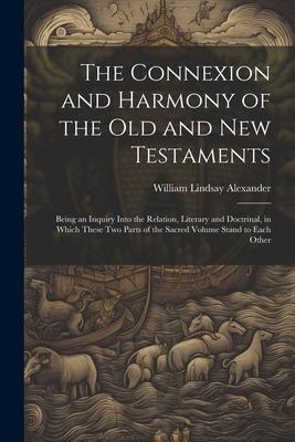 The Connexion and Harmony of the Old and New Testaments: Being an Inquiry Into the Relation, Literary and Doctrinal, in Which These Two Parts of the S