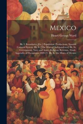 Mexico: Bk. I. Boundaries [Etc.] Population, Productions, Spanish Colonial System. Bk. Ii. [The Wars of Independence] Bk. Iii.