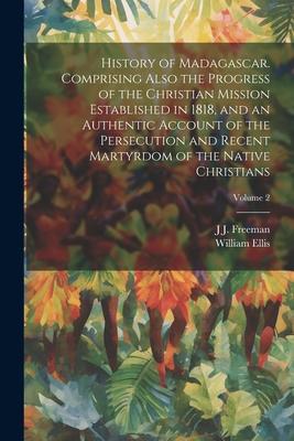 History of Madagascar. Comprising Also the Progress of the Christian Mission Established in 1818, and an Authentic Account of the Persecution and Rece