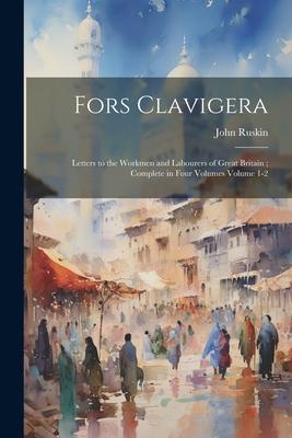 Fors Clavigera: Letters to the Workmen and Labourers of Great Britain; Complete in Four Volumes Volume 1-2