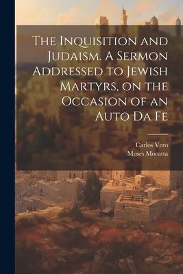 The Inquisition and Judaism. A Sermon Addressed to Jewish Martyrs, on the Occasion of an Auto da Fe