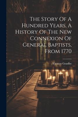 The Story Of A Hundred Years, A History Of The New Connexion Of General Baptists, From 1770