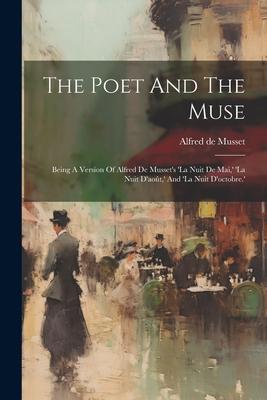 The Poet And The Muse: Being A Version Of Alfred De Musset’s ’la Nuit De Mai, ’ ’la Nuit D’août, ’ And ’la Nuit D’octobre.’