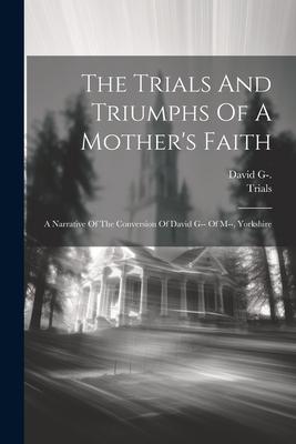 The Trials And Triumphs Of A Mother’s Faith: A Narrative Of The Conversion Of David G-- Of M--, Yorkshire