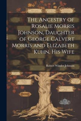 The Ancestry of Rosalie Morris Johnson, Daughter of George Calvert Morris and Elizabeth Kuhn, his Wife