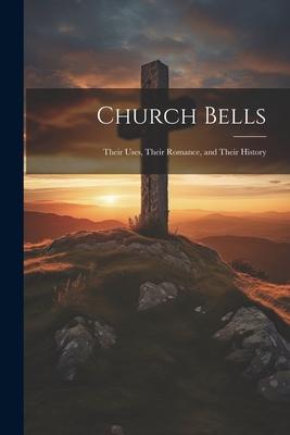 Church Bells: Their Uses, Their Romance, and Their History