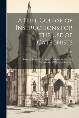 A Full Course of Instructions for the use of Catechists: Being an Explanation of the Catechism, Entitled An Abridgement of Christian Doctrine