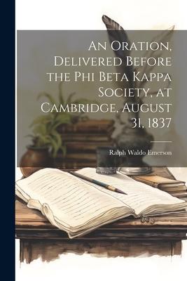 An Oration, Delivered Before the Phi Beta Kappa Society, at Cambridge, August 31, 1837