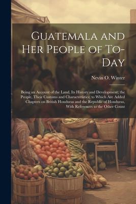 Guatemala and her People of To-day: Being an Account of the Land, its History and Development; the People, Their Customs and Characteristics; to Which