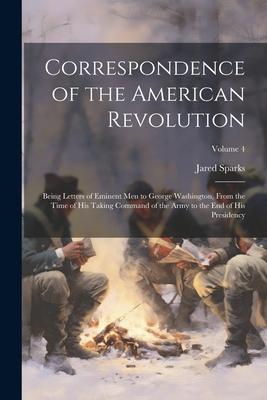 Correspondence of the American Revolution: Being Letters of Eminent men to George Washington, From the Time of his Taking Command of the Army to the e