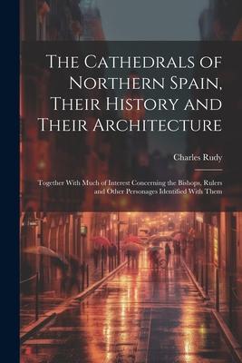 The Cathedrals of Northern Spain, Their History and Their Architecture; Together With Much of Interest Concerning the Bishops, Rulers and Other Person