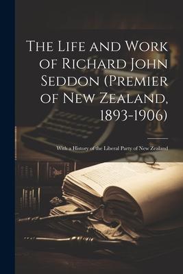 The Life and Work of Richard John Seddon (Premier of New Zealand, 1893-1906); With a History of the Liberal Party of New Zealand