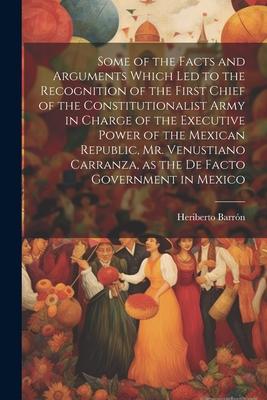 Some of the Facts and Arguments Which led to the Recognition of the First Chief of the Constitutionalist Army in Charge of the Executive Power of the