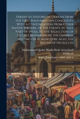 Ferishta’s History of Dekkan From the First Mahummedan Conquests: With a Continuation From Other Native Writers, of the Events in That Part of India,