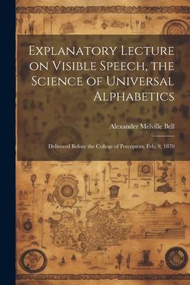 Explanatory Lecture on Visible Speech, the Science of Universal Alphabetics: Delivered Before the College of Preceptors, Feb. 9, 1870