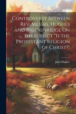 Controversy Between Rev. Messrs. Hughes and Breckinridge on the Subject Is the Protestant Religion of Christ?