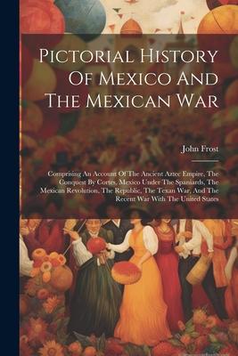 Pictorial History Of Mexico And The Mexican War: Comprising An Account Of The Ancient Aztec Empire, The Conquest By Cortes, Mexico Under The Spaniards