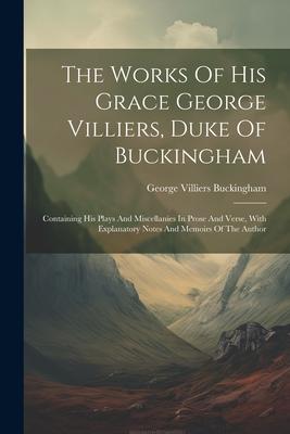 The Works Of His Grace George Villiers, Duke Of Buckingham: Containing His Plays And Miscellanies In Prose And Verse, With Explanatory Notes And Memoi