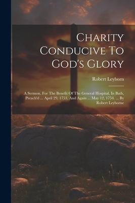 Charity Conducive To God’s Glory: A Sermon, For The Benefit Of The General Hospital, In Bath, Preach’d ... April 29, 1753, And Again ... May 12, 1754.