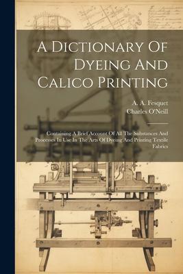 A Dictionary Of Dyeing And Calico Printing: Containing A Brief Account Of All The Substances And Processes In Use In The Arts Of Dyeing And Printing T