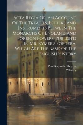 Acta Regia Or, An Account Of The Treaties, Letters And Instruments Between The Monarchs Of England And Foreign Powers, Publish’d In Mr. Rymer’s Foeder