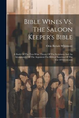 Bible Wines Vs. The Saloon Keeper’s Bible: A Study Of The Two-wine Theory Of The Scriptures And An Arraignment Of The Argument For Biblical Sanction O