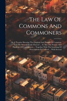 The Law Of Commons And Commoners: Or A Treatise Shewing The Original And Nature Of Common, And The Several Kinds Thereof ... As Also The Powers And Pr