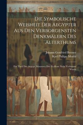 Die Symbolische Weisheit Der Aegypter Aus Den Verborgensten Denkmälern Des Alterthums: Ein Theil Der Aegypt. Maurerey Der Zu Rom Nicht Verbrannt Wurde