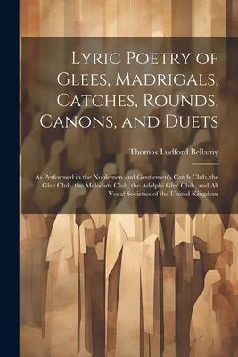 Lyric Poetry of Glees, Madrigals, Catches, Rounds, Canons, and Duets: As Performed in the Noblemen and Gentlemen’s Catch Club, the Glee Club, the Melo
