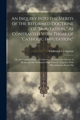 An Inquiry Into the Merits of the Reformed Doctrine of Imputation, As Contrasted With Those of Catholic Imputation;: Or, the Cardinal Point of Con