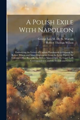 A Polish Exile With Napoleon: Embodying the Letters of Captain Piontkowski to General Sir Robert Wilson and Many Documents From the Lowe Papers, the