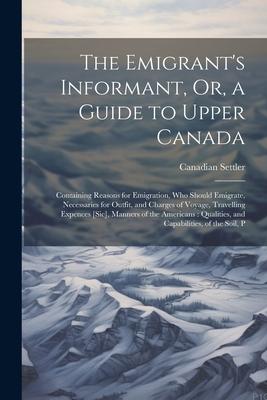 The Emigrant’s Informant, Or, a Guide to Upper Canada: Containing Reasons for Emigration, Who Should Emigrate, Necessaries for Outfit, and Charges of