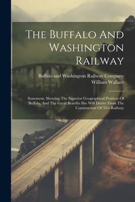 The Buffalo And Washington Railway: Statement, Showing The Superior Geographical Position Of Buffalo, And The Great Benefits She Will Derive From The