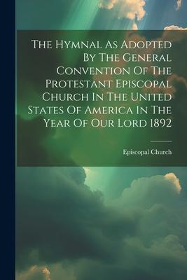 The Hymnal As Adopted By The General Convention Of The Protestant Episcopal Church In The United States Of America In The Year Of Our Lord 1892