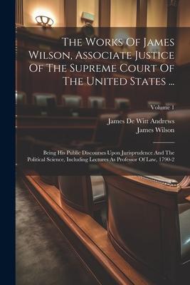 The Works Of James Wilson, Associate Justice Of The Supreme Court Of The United States ...: Being His Public Discourses Upon Jurisprudence And The Pol