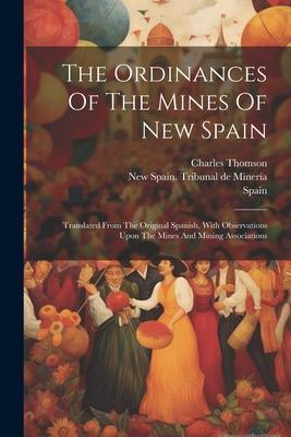 The Ordinances Of The Mines Of New Spain: Translated From The Original Spanish, With Observations Upon The Mines And Mining Associations