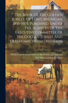 The Book Of The Golden Jubilee Of Flint, Michigan 1855-1905. Published Under The Auspices Of The Executive Committee Of The Golden Jubilee And Old Hom