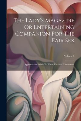 The Lady’s Magazine Or Entertaining Companion For The Fair Sex: Appropriated Solely To Their Use And Amusement; Volume 1