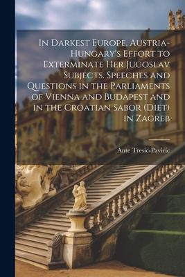 In Darkest Europe. Austria-Hungary’s Effort to Exterminate her Jugoslav Subjects. Speeches and Questions in the Parliaments of Vienna and Budapest and