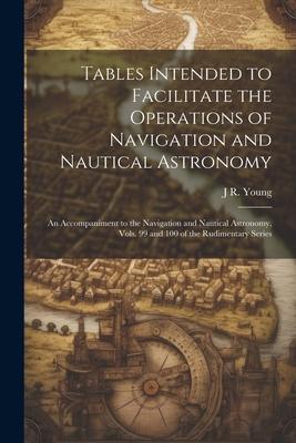 Tables Intended to Facilitate the Operations of Navigation and Nautical Astronomy; an Accompaniment to the Navigation and Nautical Astronomy, Vols. 99