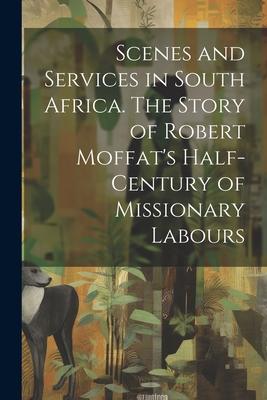 Scenes and Services in South Africa. The Story of Robert Moffat’s Half-century of Missionary Labours
