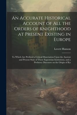 An Accurate Historical Account of all the Orders of Knighthood at Present Existing in Europe: To Which are Prefixed a Critical Dissertation Upon the A