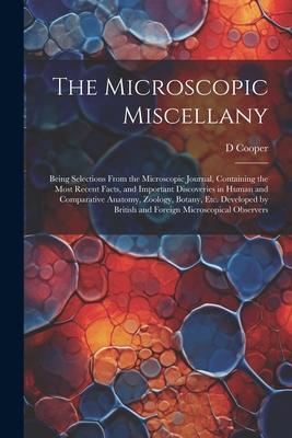 The Microscopic Miscellany; Being Selections From the Microscopic Journal, Containing the Most Recent Facts, and Important Discoveries in Human and Co