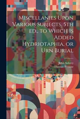 Miscellanies Upon Various Subjects. 5th ed., to Which is Added Hydriotaphia, or Urn Burial