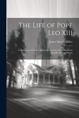 The Life of Pope Leo XIII: Containing a Full and Authentic Account of the Illustrious Pontiff’s Life and Work
