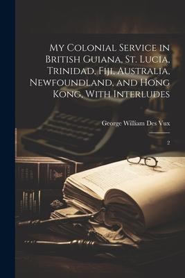 My Colonial Service in British Guiana, St. Lucia, Trinidad, Fiji, Australia, Newfoundland, and Hong Kong, With Interludes: 2