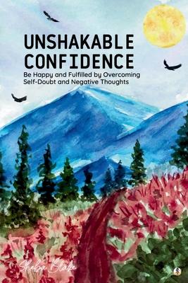 Unshakable Confidence: Be Happy and Fulfilled by Overcoming Self-Doubt and Negative Thoughts