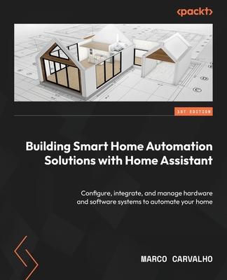 Building Smart Home Automation Solutions with Home Assistant: Configure, integrate, and manage hardware and software systems to automate your home