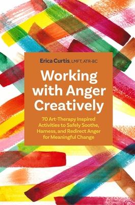 Working with Anger Creatively: 70 Art-Therapy Inspired Activities to Safely Soothe, Harness, and Redirect Anger for Meaningful Change